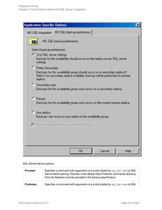 SQL Server backup options
Pre-exec Specifies a command with arguments or a script started by sql_bar.exe on SQL
Server before backup. Resides in the default Data Protector commands directory.
Only the filename must be provided in the backup specification.
Post-exec Specifies a command with arguments or a script started by sql_bar.exe on SQL
Integration Guide
Chapter 4: Data Protector Microsoft SQL Server integration
HPE Data Protector (9.07) Page 151 of 803
 