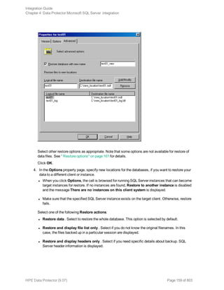 Select other restore options as appropriate. Note that some options are not available for restore of
data files. See " Restore options" on page 161 for details.
Click OK.
4. In the Options property page, specify new locations for the databases, if you want to restore your
data to a different client or instance.
l When you click Options, the cell is browsed for running SQL Server instances that can become
target instances for restore. If no instances are found, Restore to another instance is disabled
and the message There are no instances on this client system is displayed.
l Make sure that the specified SQL Server instance exists on the target client. Otherwise, restore
fails.
Select one of the following Restore actions:
l Restore data . Select to restore the whole database. This option is selected by default.
l Restore and display file list only . Select if you do not know the original filenames. In this
case, the files backed up in a particular session are displayed.
l Restore and display headers only . Select if you need specific details about backup. SQL
Server header information is displayed.
Integration Guide
Chapter 4: Data Protector Microsoft SQL Server integration
HPE Data Protector (9.07) Page 159 of 803
 