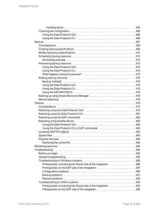Handling errors 465
Checking the configuration 466
Using the Data Protector GUI 466
Using the Data Protector CLI 466
Backup 467
Considerations 469
Creating backup specifications 469
Modifying backup specifications 474
Scheduling backup sessions 474
Scheduling example 474
Previewing backup sessions 475
Using the Data Protector GUI 475
Using the Data Protector CLI 475
What happens during the preview? 475
Starting backup sessions 476
Backup methods 476
Using the Data Protector GUI 476
Using the Data Protector CLI 476
Using the SAP BRTOOLS 476
Backing up using Oracle Recovery Manager 478
Manual balancing 478
Restore 479
Considerations 479
Restoring using the Data Protector GUI 479
Restoring using the Data Protector CLI 481
Restoring using the SAP commands 482
Restoring using another device 483
Using the Data Protector GUI 483
Using the Data Protector CLI or SAP commands 483
Localized SAP R/3 objects 483
Sparse files 484
Disaster recovery 484
Restoring the control file 484
Monitoring sessions 484
Troubleshooting 485
Before you begin 485
General troubleshooting 485
Troubleshooting on Windows systems 486
Prerequisites concerning the Oracle side of the integration 486
Prerequisites on the SAP side of the integration 487
Configuration problems 488
Backup problems 491
Restore problems 492
Troubleshooting on UNIX systems 493
Prerequisites concerning the Oracle side of the integration 493
Prerequisites on the SAP side of the integration 496
Integration Guide
HPE Data Protector (9.07) Page 16 of 803
 