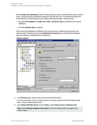 Select Enable tail log backup to perform a tail log backup session, just before the restore session
starts, using the backup specification selected in the drop-down list. This captures the logs from
the tail that have not been backed up yet. Before selecting this option, make sure that:
l the option Put database in single user mode - log off all users is selected for all involved
databases.
l the option Restore data is selected.
When restoring a database to a different client or/and instance, enabling tail log backup is not
recommended. Therefore do not select Enable tail log backup if you are restoring a database
backed up using an availability group configuration.
Restore options
5. In the Devices page, select the devices to be used for the restore.
For more information on how to select devices for a restore, see the HPE Data Protector Help
index: “restore, selecting devices for”.
6. Click Restore MS SQL Server and then Next to select Report level and Network load.
Note: Select Display statistical information to view the restore profile messages in the
session output.
Integration Guide
Chapter 4: Data Protector Microsoft SQL Server integration
HPE Data Protector (9.07) Page 160 of 803
 