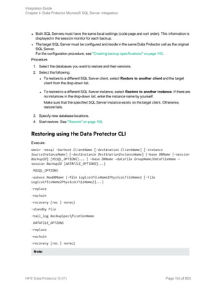 l Both SQL Servers must have the same local settings (code page and sort order). This information is
displayed in the session monitor for each backup.
l The target SQL Server must be configured and reside in the same Data Protector cell as the original
SQL Server.
For the configuration procedure, see "Creating backup specifications" on page 145.
Procedure
1. Select the databases you want to restore and their versions.
2. Select the following:
l To restore to a different SQL Server client, select Restore to another client and the target
client from the drop-down list.
l To restore to a different SQL Server instance, select Restore to another instance. If there are
no instances in the drop-down list, enter the instance name by yourself.
Make sure that the specified SQL Server instance exists on the target client. Otherwise,
restore fails.
3. Specify new database locations.
4. Start restore. See "Restore" on page 156.
Restoring using the Data Protector CLI
Execute:
omnir -mssql -barhost ClientName [-destination ClientName] [-instance
SourceInstanceName] [-destinstance DestinationInstanceName] {—base DBName [—session
BackupID] [MSSQL_OPTIONS]... | —base DBName —datafile GroupName/DataFileName —
session BackupID [DATAFILE_OPTIONS]...}
MSSQL_OPTIONS
-asbase NewDBName {-file LogicalFileName1PhysicalFileName1 [-file
LogicalFileName2PhysicalFileName2]...}
-replace
-nochain
-recovery {rec | norec}
-standby File
-tail_log BackupSpecificationName
DATAFILE_OPTIONS
-replace
-nochain
-recovery {rec | norec}
Note:
Integration Guide
Chapter 4: Data Protector Microsoft SQL Server integration
HPE Data Protector (9.07) Page 163 of 803
 