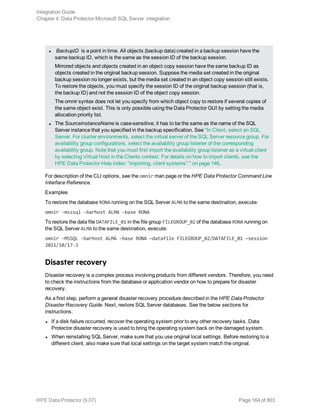 l BackupID is a point in time. All objects (backup data) created in a backup session have the
same backup ID, which is the same as the session ID of the backup session.
Mirrored objects and objects created in an object copy session have the same backup ID as
objects created in the original backup session. Suppose the media set created in the original
backup session no longer exists, but the media set created in an object copy session still exists.
To restore the objects, you must specify the session ID of the original backup session (that is,
the backup ID) and not the session ID of the object copy session.
The omnir syntax does not let you specify from which object copy to restore if several copies of
the same object exist. This is only possible using the Data Protector GUI by setting the media
allocation priority list.
l The SourceInstanceName is case-sensitive; it has to be the same as the name of the SQL
Server instance that you specified in the backup specification. See "In Client, select an SQL
Server. For cluster environments, select the virtual server of the SQL Server resource group. For
availability group configurations, select the availability group listener of the corresponding
availability group. Note that you must first import the availability group listener as a virtual client
by selecting Virtual Host in the Clients context. For details on how to import clients, see the
HPE Data Protector Help index: “importing, client systems”." on page 146.
For description of the CLI options, see the omnir man page or the HPE Data Protector Command Line
Interface Reference.
Examples
To restore the database RONA running on the SQL Server ALMA to the same destination, execute:
omnir -msssql -barhost ALMA -base RONA
To restore the data file DATAFILE_01 in the file group FILEGROUP_02 of the database RONA running on
the SQL Server ALMA to the same destination, execute:
omnir -MSSQL -barhost ALMA -base RONA —datafile FILEGROUP_02/DATAFILE_01 —session
2011/10/17-3
Disaster recovery
Disaster recovery is a complex process involving products from different vendors. Therefore, you need
to check the instructions from the database or application vendor on how to prepare for disaster
recovery.
As a first step, perform a general disaster recovery procedure described in the HPE Data Protector
Disaster Recovery Guide. Next, restore SQL Server databases. See the below sections for
instructions.
l If a disk failure occurred, recover the operating system prior to any other recovery tasks. Data
Protector disaster recovery is used to bring the operating system back on the damaged system.
l When reinstalling SQL Server, make sure that you use original local settings. Before restoring to a
different client, also make sure that local settings on the target system match the original.
Integration Guide
Chapter 4: Data Protector Microsoft SQL Server integration
HPE Data Protector (9.07) Page 164 of 803
 