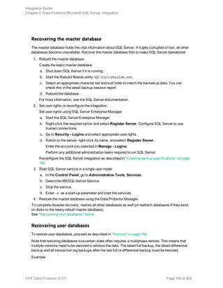 Recovering the master database
The master database holds the vital information about SQL Server. If it gets corrupted or lost, all other
databases become unavailable. Recover the master database first to make SQL Server operational:
1. Rebuild the master database.
Create the basic master database:
a. Shut down SQL Server if it is running.
b. Start the Rebuild Master utility SQLbinrebuildm.exe.
c. Select an appropriate character set and sort order to match the backed up data. You can
check this in the latest backup session report.
d. Rebuild the database.
For more information, see the SQL Server documentation.
2. Set user rights or reconfigure the integration.
Set user rights using SQL Server Enterprise Manager:
a. Start the SQL Server Enterprise Manager.
b. Right-click the required server and select Register Server. Configure SQL Server to use
trusted connections.
c. Go to Security - Logins and select appropriate user rights.
d. Return to the server, right-click its name, and select Register Server.
Enter the account you selected in Manage - Logins.
Perform any additional administration tasks required to run SQL Server.
Reconfigure the SQL Server integration as described in "Creating backup specifications" on page
145.
3. Start SQL Server service in a single user mode:
a. In the Control Panel, go to Administrative Tools, Services.
b. Select the MSSQL Server Service.
c. Stop the service.
d. Enter -m as a start-up parameter and start the services.
4. Restore the master database using the Data Protector Manager.
To complete disaster recovery, restore all other databases as well (or reattach databases if they exist
on disks to the newly-rebuilt master database).
See "Recovering user databases" below.
Recovering user databases
To restore user databases, proceed as described in "Restore" on page 156.
Note that restoring databases to a certain state often requires a multiphase restore. This means that
multiple versions need to be restored to retrieve the data. The latest full backup, the latest differential
backup and all transaction log backups after the last full or differential backup must be restored.
Example
Integration Guide
Chapter 4: Data Protector Microsoft SQL Server integration
HPE Data Protector (9.07) Page 165 of 803
 