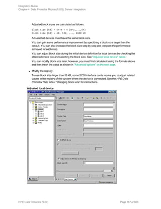 Adjusted block sizes are calculated as follows:
block size (kB) = 64*N + 4 (N=1,...,64)
block size (kB) = 68, 132, ..., 4100 kB
All selected devices must have the same block size.
You can gain some performance improvement by specifying a block size larger than the
default. You can also increase the block size step by step and compare the performance
achieved for each step.
You can adjust block size during the initial device definition for local devices by checking the
attached check box and selecting the block size. See "Adjusted local device" below.
You can modify block size later; however, you must first calculate it using the formula above
and then insert the value as shown in "Advanced options" on the next page.
l Modify the registry.
To use block size larger than 56 kB, some SCSI interface cards require you to adjust related
values in the registry of the system where the device is connected. See the HPE Data
Protector Help index: “changing block size” for instructions.
Adjusted local device
Integration Guide
Chapter 4: Data Protector Microsoft SQL Server integration
HPE Data Protector (9.07) Page 167 of 803
 