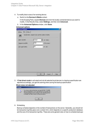 4. To modify block sizes of an existing device:
a. Switch to the Devices & Media context.
In the Scoping Pane, expand Devices and click the locally connected device you want to
modify. In the Results Area, select Settings, and then click Advanced.
b. In the Advanced Options window, click Sizes.
Advanced options
5. If Fast direct mode is activated and not all selected local devices in a backup specification are
adjusted accordingly, you get the warning when saving the backup specification:
Block sizes not adjusted
6. Scheduling.
Backup schedule depends on the number of transactions on the server. Generally, you should not
let transaction log files grow over a certain limit, which depends on a specific production database
and the size of its transaction log files. These are some general rules on how to schedule backups:
Integration Guide
Chapter 4: Data Protector Microsoft SQL Server integration
HPE Data Protector (9.07) Page 168 of 803
 