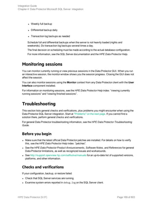 l Weekly full backup
l Differential backup daily
l Transaction log backups as needed
Schedule full and differential backups when the server is not heavily loaded (nights and
weekends). Do transaction log backups several times a day.
The final decision on scheduling must be made according to the actual database configuration.
For more information, see the SQL Server documentation and the HPE Data Protector Help.
Monitoring sessions
You can monitor currently running or view previous sessions in the Data Protector GUI. When you run
an interactive session, the monitor window shows you the session progress. Closing the GUI does not
affect the session.
You can also monitor sessions using the Monitor context from any Data Protector client with the User
Interface component installed.
For information on monitoring sessions, see the HPE Data Protector Help index: “viewing currently
running sessions” and “viewing finished sessions”.
Troubleshooting
This section lists general checks and verifications, plus problems you might encounter when using the
Data Protector SQL Server integration. Start at "Problems" on the next page. If you cannot find a
solution there, perform general checks and verifications.
For general Data Protector troubleshooting information, see the HPE Data Protector Troubleshooting
Guide.
Before you begin
l Make sure that the latest official Data Protector patches are installed. For details on how to verify
this, see the HPE Data Protector Help index: “patches”.
l See the HPE Data Protector Product Announcements, Software Notes, and References for general
Data Protector limitations, as well as recognized issues and workarounds.
l See http://support.openview.hp.com/selfsolve/manuals for an up-to-date list of supported versions,
platforms, and other information.
Checks and verifications
If your configuration, backup, or restore failed:
l Check that SQL Server services are running.
l Examine system errors reported in debug.log on the SQL Server client.
Integration Guide
Chapter 4: Data Protector Microsoft SQL Server integration
HPE Data Protector (9.07) Page 169 of 803
 