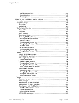 Configuration problems 497
Backup problems 498
Restore problems 499
Chapter 13: Data Protector SAP MaxDB integration 503
Introduction 503
Integration concepts 504
Backup flow 505
Restore flow 505
Configuring the integration 505
Prerequisites 506
Limitations 506
Before you begin 506
Cluster-aware clients 506
Configuring SAP MaxDB users 506
Configuring SAP MaxDB instances 507
Before you begin 507
Using the Data Protector GUI 507
Using the Data Protector CLI 509
Handling errors 510
Checking the configuration 510
Using the Data Protector GUI 510
Using the Data Protector CLI 510
Backup 511
Creating backup specifications 511
Modifying backup specifications 513
Scheduling backup sessions 513
Scheduling example 514
Previewing backup sessions 514
Using the Data Protector GUI 515
Using the Data Protector CLI 515
What happens during the preview? 515
Starting backup sessions 515
Backup methods 515
Using the Data Protector GUI 516
Using the Data Protector CLI 516
Using SAP MaxDB utilities 516
Restore 519
Restore and recovery overview 519
Before you begin 521
Restoring using the Data Protector GUI 522
Restoring using the Data Protector CLI 523
Restoring using SAP MaxDB utilities 524
SAP MaxDB restore and recovery 525
SAP MaxDB migration 528
Finding information for restore 528
SAP MaxDB restore options 528
Integration Guide
HPE Data Protector (9.07) Page 17 of 803
 