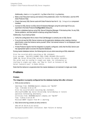 Additionally, check errorlog and VDI.log files in the MSSQLlog directory.
l Make a test filesystem backup and restore of the problematic client. For information, see the HPE
Data Protector Help.
l Check that every SQL Server used with Data Protector has the MS SQL Integration component
installed.
l Connect to SQL Server via SQL Server Enterprise Manager using the same login ID as you
specified in the Data Protector Configuration dialog box.
l Perform a database backup using SQL Server Enterprise Manager. If the backup fails, fix any SQL
Server problems, and then perform a backup using Data Protector.
Additionally, if your backup failed:
l Verify the configuration file to check if the Cell Manager is correctly set on SQL Server.
l If you do not see the SQL Server instance as the application database when creating a backup
specification, enter the instance name yourself. When “not-named instance” is not displayed, insert
the DEFAULT string.
l If Data Protector reports that the integration is properly configured, verify that the SQL Server user
has appropriate rights to access the required databases.
During master database restore, the following error occurs when executing an SQL statement:
Error has occurred while executing an SQL statement.
Error message: 'SQLSTATE:[42000] CODE:(3108) MESSAGE:[Microsoft]
[ODBC SQL Server Driver][SQL Server]To restore the master database,
the server must be running in single user mode. For information on
starting in single user mode, see "How to: Start an Instance of SQL
Server (sqlservr.exe)" in Books Online.
Note that this behavior is expected when the master database is not restored in single user mode.
Problems
Problem
The integration is properly configured but the database backup fails after a timeout
l With an error similar to:
[Warning] From: OB2BAR@computer.company.com "SQLSRV"
Time: 7/29/2011 8:19:22 PM
Error has occurred while executing SQL statement.
[Microsoft][ODBC SQL Server Driver][SQL Server]Backup or restore
operation terminating abnormally.'
[Critical] From: OB2BAR@computer.company.com "SQLSRV"
Time: 7/29/11 8:19:24 PM
Received ABORT request from SM => aborting
l SQL Server error log contains an entry similar to:
2011-07-29 20:19:21.62 kernel
BackupVirtualDeviceSet::Initialize: Open failure on backup
Integration Guide
Chapter 4: Data Protector Microsoft SQL Server integration
HPE Data Protector (9.07) Page 170 of 803
 