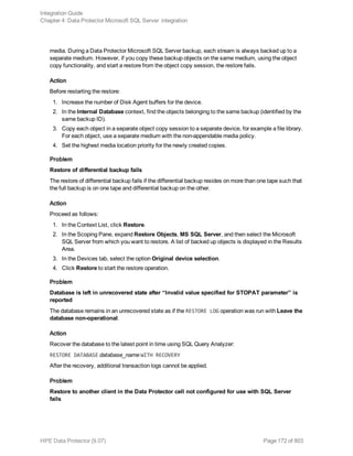 media. During a Data Protector Microsoft SQL Server backup, each stream is always backed up to a
separate medium. However, if you copy these backup objects on the same medium, using the object
copy functionality, and start a restore from the object copy session, the restore fails.
Action
Before restarting the restore:
1. Increase the number of Disk Agent buffers for the device.
2. In the Internal Database context, find the objects belonging to the same backup (identified by the
same backup ID).
3. Copy each object in a separate object copy session to a separate device, for example a file library.
For each object, use a separate medium with the non-appendable media policy.
4. Set the highest media location priority for the newly created copies.
Problem
Restore of differential backup fails
The restore of differential backup fails if the differential backup resides on more than one tape such that
the full backup is on one tape and differential backup on the other.
Action
Proceed as follows:
1. In the Context List, click Restore.
2. In the Scoping Pane, expand Restore Objects, MS SQL Server, and then select the Microsoft
SQL Server from which you want to restore. A list of backed up objects is displayed in the Results
Area.
3. In the Devices tab, select the option Original device selection.
4. Click Restore to start the restore operation.
Problem
Database is left in unrecovered state after “Invalid value specified for STOPAT parameter” is
reported
The database remains in an unrecovered state as if the RESTORE LOG operation was run with Leave the
database non-operational.
Action
Recover the database to the latest point in time using SQL Query Analyzer:
RESTORE DATABASE database_name WITH RECOVERY
After the recovery, additional transaction logs cannot be applied.
Problem
Restore to another client in the Data Protector cell not configured for use with SQL Server
fails
Integration Guide
Chapter 4: Data Protector Microsoft SQL Server integration
HPE Data Protector (9.07) Page 172 of 803
 