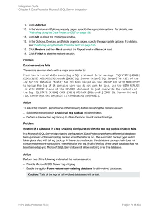9. Click Add/Set.
10. In the Version and Options property pages, specify the appropriate options. For details, see
"Restoring using the Data Protector GUI" on page 156.
11. Click OK to close the Properties window.
12. In the Options, Devices, and Media property pages, specify the appropriate options. For details,
see "Restoring using the Data Protector GUI" on page 156.
13. Click Restore and then Next to select the Report level and Network load.
14. Click Finish to start the restore session.
Problem
Database restore fails
The restore session aborts with a major error similar to:
Error has occurred while executing a SQL statement.Error message: 'SQLSTATE:[42000]
CODE:(3159) MESSAGE:[Microsoft][ODBC SQL Server Driver][SQL Server]The tail of the
log for the database "test2" has not been backed up. Use BACKUP LOG WITH NORECOVERY
to backup the log if it contains work you do not want to lose. Use the WITH REPLACE
or WITH STOPAT clause of the RESTORE statement to just overwrite the contents of
the log. SQLSTATE:[42000] CODE:(3013) MESSAGE:[Microsoft][ODBC SQL Server Driver]
[SQL Server]RESTORE DATABASE is terminating abnormally.
Action
To solve the problem , perform one of the following before restarting the restore session:
l Select the restore option Enable tail log backup (recommended).
l Perform a transaction log backup to obtain the most recent transaction logs.
Problem
Restore of a database in a log shipping configuration with the tail log backup enabled fails
In a Microsoft SQL Server log shipping configuration, Data Protector performs differential database
backup instead of transaction log backup when the latter is run. The automatic backup type switch
takes place also with tail log backup. In these circumstances, the database backup chain does not
contain most recent transactions from the tail of the log. If tail of the log of the target database has not
been backed up yet, Microsoft SQL Server does not allow restoring over this database.
Action
Perform one of the following and restart the restore session:
l Disable Microsoft SQL Server log shipping.
l Enable the option Force restore over existing database for all involved databases.
Caution: Tails of the logs of all involved databases will be lost.
Integration Guide
Chapter 4: Data Protector Microsoft SQL Server integration
HPE Data Protector (9.07) Page 174 of 803
 