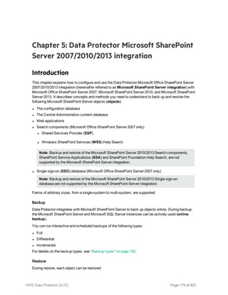 Chapter 5: Data Protector Microsoft SharePoint
Server 2007/2010/2013 integration
Introduction
This chapter explains how to configure and use the Data Protector Microsoft Office SharePoint Server
2007/2010/2013 integration (hereinafter referred to as Microsoft SharePoint Server integration) with
Microsoft Office SharePoint Server 2007, Microsoft SharePoint Server 2010, and Microsoft SharePoint
Server 2013. It describes concepts and methods you need to understand to back up and restore the
following Microsoft SharePoint Server objects (objects):
l The configuration database
l The Central Administration content database
l Web applications
l Search components (Microsoft Office SharePoint Server 2007 only):
l Shared Services Provider (SSP)
l Windows SharePoint Services (WSS) Help Search
Note: Backup and restore of the Microsoft SharePoint Server 2010/2013 Search components,
SharePoint Service Applications (SSA) and SharePoint Foundation Help Search, are not
supported by the Microsoft SharePoint Server integration.
l Single sign-on (SSO) database (Microsoft Office SharePoint Server 2007 only)
Note: Backup and restore of the Microsoft SharePoint Server 2010/2013 Single sign-on
database are not supported by the Microsoft SharePoint Server integration.
Farms of arbitrary sizes, from a single-system to multi-system, are supported.
Backup
Data Protector integrates with Microsoft SharePoint Server to back up objects online. During backup,
the Microsoft SharePoint Server and Microsoft SQL Server instances can be actively used (online
backup).
You can run interactive and scheduled backups of the following types:
l Full
l Differential
l Incremental
For details on the backup types, see "Backup types" on page 182.
Restore
During restore, each object can be restored:
HPE Data Protector (9.07) Page 175 of 803
 