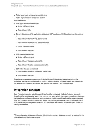 l To the latest state or to a certain point in time
l To the original location or to a new location
More specifically:
l Web applications can be restored:
l Under a different name
l To a different URL
l Content databases (Web application databases, SSP databases, SSO database) can be restored 1
:
l To a different Microsoft SQL Server client
l To a different Microsoft SQL Server instance
l Under a different name
l To a different directory
l SSP sites can be restored:
l Under a different name
l To a different Web application URL
l To a different My sites web application URL
l SSP index files can be restored:
l To a different Microsoft SharePoint Server client
l To a different directory
This chapter provides information specific to the Microsoft SharePoint Server integration. For
limitations, see the HPE Data Protector Product Announcements, Software Notes, and References.
For general Data Protector procedures and options, see the HPE Data Protector Help.
Integration concepts
Data Protector integrates with Microsoft SharePoint Server through the Data Protector Microsoft
SharePoint Server integration agent (sharepoint_bar.exe), which channels communication between
the Data Protector Session Manager and the clients in the Microsoft SharePoint Server environment.
The Data Protector Microsoft SharePoint Server integration agent uses the Data Protector Microsoft
SQL Server integration agent for backup of SQL databases and the data movement agent (DMA) for
backup of index files.
1 The configuration database and Central Administration content database can only be restored to the
original location under the same name.
Integration Guide
Chapter 5: Data Protector Microsoft SharePoint Server 2007/2010/2013 integration
HPE Data Protector (9.07) Page 176 of 803
 