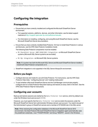 Configuring the integration
Prerequisites
l Ensure that you have correctly installed and configured the Microsoft SharePoint Server
environment.
l For supported versions, platforms, devices, and other information, see the latest support
matrices at http://support.openview.hp.com/selfsolve/manuals.
l For information on installing, configuring, and using Microsoft SharePoint Server, see the
Microsoft SharePoint Server documentation.
l Ensure that you have correctly installed Data Protector. On how to install Data Protector in various
architectures, see the HPE Data Protector Installation Guide.
The following Data Protector components must be installed:
l MS SharePoint Server 2007/2010/2013 Integration – on Microsoft SharePoint Server
systems (Microsoft SQL Server systems are excluded)
l MS SQL Integration – on Microsoft SQL Server systems
Note: If a system has both the Microsoft SQL Server and Microsoft SharePoint Server installed,
install both Data Protector components on it.
l SharePoint integration is not supported in the SQL Server AlwaysOn environment.
Before you begin
l Configure devices and media for use with Data Protector. For instructions, see the HPE Data
Protector Help index: “configuring devices” and “creating media pools”.
l To test whether a Microsoft SharePoint Server and the Cell Manager communicate properly,
configure and run a Data Protector filesystem backup and restore on every client in the farm. See the
HPE Data Protector Help for instructions.
Configuring user accounts
Backup and restore sessions are started by the Data Protector Inet service, which by default runs
under the Windows local user account SYSTEM.
However, you must specify that the Data Protector Inet service starts the sessions under the
Microsoft SharePoint Server farm administrator Windows domain user account. You need to be part of
the Administrator's group on SharePoint servers and a member of SYSADM role in the SQL server.
Note: When restoring the configuration database in the Microsoft SharePoint Server 2010
environment, the Data Protector Microsoft SharePoint Server integration agent automatically uses
the predefined credentials, User *PASSPHRASE* and Group *MSSPS*, saved in the Windows
Integration Guide
Chapter 5: Data Protector Microsoft SharePoint Server 2007/2010/2013 integration
HPE Data Protector (9.07) Page 179 of 803
 