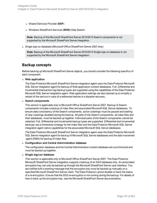 l Shared Services Provider (SSP)
l Windows SharePoint Services (WSS) Help Search
Note: Backup of the Microsoft SharePoint Server 2010/2013 Search components is not
supported by the Microsoft SharePoint Server integration.
l Single sign-on database (Microsoft Office SharePoint Server 2007 only)
Note: Backup of the Microsoft SharePoint Server 2010/2013 Single sign-on database is not
supported by the Microsoft SharePoint Server integration.
Backup concepts
Before backing up Microsoft SharePoint Server objects, you should consider the following specifics of
each component.
l Web application
The Data Protector Microsoft SharePoint Server integration agent uses the Data Protector Microsoft
SQL Server integration agent for backup of Web application content databases. Full, Differential and
Incremental (transaction log) backup types are supported using the capabilities of the Data Protector
Microsoft SQL Server integration agent. Web application settings are also backed up to simplify a
restart of the service in case of a redirected restore or a disaster recovery.
l Search components
This section is applicable only to Microsoft Office SharePoint Server 2007. Backup of Search
components includes a backup of index files and associated Microsoft SQL Server databases. To
ensure data consistency of the Search components, active crawlings must be paused and starting
of new crawlings disabled during the backup. All parts of the Search components, all index files and
their databases, must be backed up together. Individual parts of the Search components cannot be
selected. Full, Differential and Incremental backup types are supported. Differential and Incremental
backups use a timestamp strategy for the index files and the Data Protector Microsoft SQL Server
integration agent native capabilities for the associated Microsoft SQL Server databases.
The Data Protector Microsoft SharePoint Server integration agent uses the Data Protector Microsoft
SQL Server integration agent for backup of Microsoft SQL Server databases and the data movement
agent (DMA) for backup of index files.
l Configuration and Central Administration database
The configuration database and the Central Administration content database are synchronized and
must be backed up together.
l Single sign-on database
This section is applicable only to Microsoft Office SharePoint Server 2007. The Data Protector
Microsoft SharePoint Server integration supports a backup of an SSO database only. An associated
encryption key can only be backed up through the Microsoft SharePoint Server user interface. You
are notified with a warning message that the encryption key must be backed up manually on a
specified Microsoft SharePoint Server client. The Data Protector cannot disable or track the status
of a re-encryption. Ensure that the SSO re-encryption is not running during the backup. For details of
how to back up the encryption key, see the Microsoft SharePoint Server documentation.
Integration Guide
Chapter 5: Data Protector Microsoft SharePoint Server 2007/2010/2013 integration
HPE Data Protector (9.07) Page 181 of 803
 