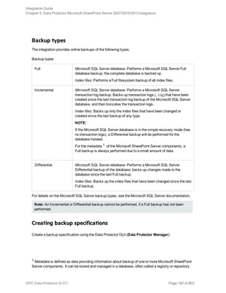 Backup types
The integration provides online backups of the following types:
Backup types
Full Microsoft SQL Server database: Performs a Microsoft SQL Server Full
database backup; the complete database is backed up.
Index files: Performs a Full filesystem backup of all index files.
Incremental Microsoft SQL Server database: Performs a Microsoft SQL Server
transaction log backup. Backs up transaction logs (.log) that have been
created since the last transaction log backup of the Microsoft SQL Server
database, and then truncates the transaction logs.
Index files: Backs up only the index files that have been changed or
created since the last backup of any type.
NOTE:
If the Microsoft SQL Server database is in the simple recovery mode (has
no transaction logs), a Differential backup will be performed for the
database instead.
For the metadata 1 of the Microsoft SharePoint Server components, a
Full backup is always performed due to a small amount of data.
Differential Microsoft SQL Server database: Performs a Microsoft SQL Server
Differential backup of the database; backs up changes made to the
database since the last Full backup.
Index files: Backs up the index files that have been changed since the last
Full backup.
For details on the Microsoft SQL Server backup types, see the Microsoft SQL Server documentation.
Note: An Incremental or Differential backup cannot be performed, if a Full backup has not been
performed.
Creating backup specifications
Create a backup specification using the Data Protector GUI (Data Protector Manager).
1 Metadata is defined as data providing information about backup of one or more Microsoft SharePoint
Server components. It can be stored and managed in a database, often called a registry or repository.
Integration Guide
Chapter 5: Data Protector Microsoft SharePoint Server 2007/2010/2013 integration
HPE Data Protector (9.07) Page 182 of 803
 