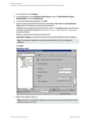 1. In the Context List, click Backup.
2. In the Scoping Pane, expand Backup Specifications, right-click MS SharePoint Server
2007/2010/2013, and click Add Backup.
3. In the Create New Backup dialog box, click OK.
4. Specify the Microsoft SharePoint Server farm administrator User name and Group/Domain
name under which a backup session should be performed.
In Client, select any Microsoft SharePoint Server system. The Client drop-down list contains all
clients that have the Data Protector MS SharePoint Server 2007/2010/2013 Integration
component installed.
Backup is started on the client that you specify here.
Application database is selected automatically (by Microsoft SharePoint Server integration).
Note: The application database is equal to Microsoft SharePoint Server configuration
database
Click Next.
Selecting a client
5. Select which objects to back up.
Note: If there are no components displayed, ensure that the user name and the domain name
specified in step 4 are correct.
Integration Guide
Chapter 5: Data Protector Microsoft SharePoint Server 2007/2010/2013 integration
HPE Data Protector (9.07) Page 183 of 803
 