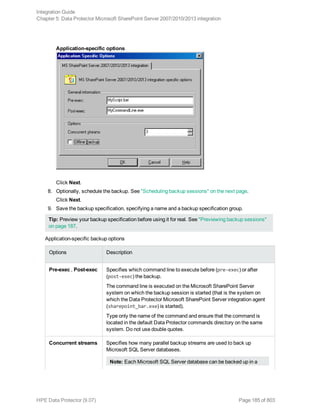 Application-specific options
Click Next.
8. Optionally, schedule the backup. See "Scheduling backup sessions" on the next page.
Click Next.
9. Save the backup specification, specifying a name and a backup specification group.
Tip: Preview your backup specification before using it for real. See "Previewing backup sessions"
on page 187.
Application-specific backup options
Options Description
Pre-exec , Post-exec Specifies which command line to execute before (pre-exec) or after
(post-exec) the backup.
The command line is executed on the Microsoft SharePoint Server
system on which the backup session is started (that is the system on
which the Data Protector Microsoft SharePoint Server integration agent
(sharepoint_bar.exe) is started).
Type only the name of the command and ensure that the command is
located in the default Data Protector commands directory on the same
system. Do not use double quotes.
Concurrent streams Specifies how many parallel backup streams are used to back up
Microsoft SQL Server databases.
Note: Each Microsoft SQL Server database can be backed up in a
Integration Guide
Chapter 5: Data Protector Microsoft SharePoint Server 2007/2010/2013 integration
HPE Data Protector (9.07) Page 185 of 803
 