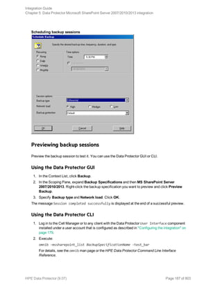 Scheduling backup sessions
Previewing backup sessions
Preview the backup session to test it. You can use the Data Protector GUI or CLI.
Using the Data Protector GUI
1. In the Context List, click Backup.
2. In the Scoping Pane, expand Backup Specifications and then MS SharePoint Server
2007/2010/2013. Right-click the backup specification you want to preview and click Preview
Backup.
3. Specify Backup type and Network load. Click OK.
The message Session completed successfully is displayed at the end of a successful preview.
Using the Data Protector CLI
1. Log in to the Cell Manager or to any client with the Data Protector User Interface component
installed under a user account that is configured as described in "Configuring the integration" on
page 179.
2. Execute:
omnib -mssharepoint_list BackupSpecificationName -test_bar
For details, see the omnib man page or the HPE Data Protector Command Line Interface
Reference.
Integration Guide
Chapter 5: Data Protector Microsoft SharePoint Server 2007/2010/2013 integration
HPE Data Protector (9.07) Page 187 of 803
 