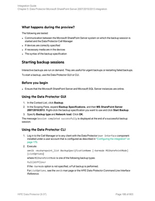 What happens during the preview?
The following are tested:
l Communication between the Microsoft SharePoint Server system on which the backup session is
started and the Data Protector Cell Manager
l If devices are correctly specified
l If necessary media are in the devices
l The syntax of the backup specification
Starting backup sessions
Interactive backups are run on demand. They are useful for urgent backups or restarting failed backups.
To start a backup, use the Data Protector GUI or CLI.
Before you begin
l Ensure that the Microsoft SharePoint Server and Microsoft SQL Server instances are online.
Using the Data Protector GUI
1. In the Context List, click Backup.
2. In the Scoping Pane, expand Backup Specifications, and then MS SharePoint Server
2007/2010/2013. Right-click the backup specification you want to use and click Start Backup.
3. Specify Backup type and Network load. Click OK.
The message Session completed successfully is displayed at the end of a successful backup
session.
Using the Data Protector CLI
1. Log in to the Cell Manager or to any client with the Data Protector User Interface component
installed under a user account that is configured as described in "Configuring the integration" on
page 179.
2. Execute:
omnib -mssharepoint_list BackupSpecificationName [-barmode MSSharePointMode]
[ListOptions]
where MSSharePointMode is one of the following backup types:
full|diff|incr
If the -barmode option is not specified, a Full backup is performed.
For ListOptions, see the omnib man page or the HPE Data Protector Command Line Interface
Reference.
Integration Guide
Chapter 5: Data Protector Microsoft SharePoint Server 2007/2010/2013 integration
HPE Data Protector (9.07) Page 188 of 803
 