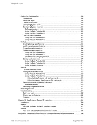 Configuring the integration 558
Prerequisites 558
Before you begin 558
Cluster-aware clients 559
Configuring Sybase users 559
Configuring Sybase instances 559
Before you begin 559
Using the Data Protector GUI 559
Using the Data Protector CLI 562
Checking the configuration 562
Using the Data Protector GUI 562
Using the Data Protector CLI 563
Backup 563
Creating backup specifications 563
Modifying backup specifications 568
Scheduling backup sessions 568
Previewing backup sessions 569
Using the Data Protector GUI 569
Using the Data Protector CLI 569
What happens during the preview? 570
Starting backup sessions 570
Using the Data Protector GUI 571
Using the Data Protector CLI 571
Using Sybase commands 571
Restore 572
Localized database names 572
Finding information for restore 572
Using the Data Protector GUI 572
Using the Data Protector CLI 572
Using the Data Protector syb_tool command 573
Using the standard Data Protector CLI commands 576
Restoring using the Sybase isql command 578
Restore examples 579
Restoring using another device 581
Monitoring sessions 581
Troubleshooting 581
Before you begin 582
Checks and verifications 582
Problems 583
Chapter 16: Data Protector Sybase IQ integration 586
Introduction 586
Backup 586
Pre-Exec Sybase IQ Backup Command Sample 587
Restore 587
Post-Exec Sybase IQ Restore Command Sample 589
Chapter 17: Data Protector Network Data Management Protocol Server integration 590
Integration Guide
HPE Data Protector (9.07) Page 19 of 803
 