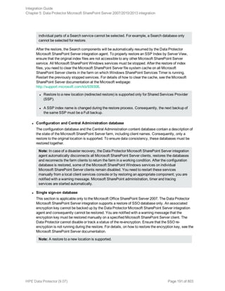 individual parts of a Search service cannot be selected. For example, a Search database only
cannot be selected for restore.
After the restore, the Search components will be automatically resumed by the Data Protector
Microsoft SharePoint Server integration agent. To properly restore an SSP Index by Server View,
ensure that the original index files are not accessible to any other Microsoft SharePoint Server
service. All Microsoft SharePoint Windows services must be stopped. After the restore of index
files, you need to clear the Microsoft SharePoint Server file system cache on all Microsoft
SharePoint Server clients in the farm on which Windows SharePoint Services Timer is running.
Restart the previously stopped services. For details of how to clear the cache, see the Microsoft
SharePoint Server documentation at the Microsoft webpage:
http://support.microsoft.com/kb/939308.
l Restore to a new location (redirected restore) is supported only for Shared Services Provider
(SSP).
l A SSP index name is changed during the restore process. Consequently, the next backup of
the same SSP must be a Full backup.
l Configuration and Central Administration database
The configuration database and the Central Administration content database contain a description of
the state of the Microsoft SharePoint Server farm, including client names. Consequently, only a
restore to the original location is supported. To ensure data consistency, these databases must be
restored together.
Note: In case of a disaster recovery, the Data Protector Microsoft SharePoint Server integration
agent automatically disconnects all Microsoft SharePoint Server clients, restores the databases
and reconnects the farm clients to return the farm in a working condition. After the configuration
database is restored, some of the Microsoft SharePoint Windows services on individual
Microsoft SharePoint Server clients remain disabled. You need to restart these services
manually from a local client services console or by restoring an appropriate component; you are
notified with a warning message. Microsoft SharePoint administration, timer and tracing
services are started automatically.
l Single sign-on database
This section is applicable only to the Microsoft Office SharePoint Server 2007. The Data Protector
Microsoft SharePoint Server integration supports a restore of SSO database only. An associated
encryption key cannot be backed up by the Data Protector Microsoft SharePoint Server integration
agent and consequently cannot be restored. You are notified with a warning message that the
encryption key must be restored manually on a specified Microsoft SharePoint Server client. The
Data Protector cannot disable or track a status of the re-encryption. Ensure that the SSO re-
encryption is not running during the restore. For details, on how to restore the encryption key, see the
Microsoft SharePoint Server documentation.
Note: A restore to a new location is supported.
Integration Guide
Chapter 5: Data Protector Microsoft SharePoint Server 2007/2010/2013 integration
HPE Data Protector (9.07) Page 191 of 803
 