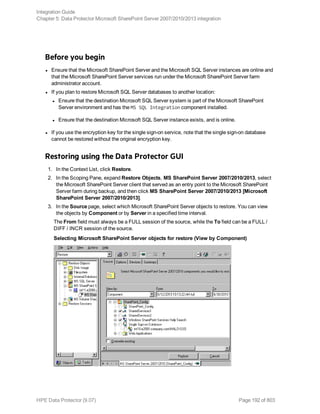 Before you begin
l Ensure that the Microsoft SharePoint Server and the Microsoft SQL Server instances are online and
that the Microsoft SharePoint Server services run under the Microsoft SharePoint Server farm
administrator account.
l If you plan to restore Microsoft SQL Server databases to another location:
l Ensure that the destination Microsoft SQL Server system is part of the Microsoft SharePoint
Server environment and has the MS SQL Integration component installed.
l Ensure that the destination Microsoft SQL Server instance exists, and is online.
l If you use the encryption key for the single sign-on service, note that the single sign-on database
cannot be restored without the original encryption key.
Restoring using the Data Protector GUI
1. In the Context List, click Restore.
2. In the Scoping Pane, expand Restore Objects, MS SharePoint Server 2007/2010/2013, select
the Microsoft SharePoint Server client that served as an entry point to the Microsoft SharePoint
Server farm during backup, and then click MS SharePoint Server 2007/2010/2013 [Microsoft
SharePoint Server 2007/2010/2013].
3. In the Source page, select which Microsoft SharePoint Server objects to restore. You can view
the objects by Component or by Server in a specified time interval.
The From field must always be a FULL session of the source, while the To field can be a FULL /
DIFF / INCR session of the source.
Selecting Microsoft SharePoint Server objects for restore (View by Component)
Integration Guide
Chapter 5: Data Protector Microsoft SharePoint Server 2007/2010/2013 integration
HPE Data Protector (9.07) Page 192 of 803
 