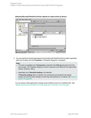 Selecting Microsoft SharePoint Server objects for restore (View by Server)
4. You can specify the restore destinations for each Microsoft SharePoint Server object separately:
right-click an object and click Properties. A Properties dialog box is displayed.
Note:
l The menu is available only if Component is selected in the View by drop-down list in the
source page. The Properties dialog box of each component is pre-filled with the original data
(names, locations, URLs).
l Applicable only if Overwrite existing is not selected.
If Overwrite existing option is selected, the components are restored to the original
location and with the same settings as when they were backed up. For details, see "Restore
options" on page 200.
You can restore a Web application's settings under a different name or to a different URL. See
"Specifying the restore destination for a Web application's settings" on the next page.
Integration Guide
Chapter 5: Data Protector Microsoft SharePoint Server 2007/2010/2013 integration
HPE Data Protector (9.07) Page 193 of 803
 