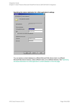 Specifying the restore destination for a Web application's settings
You can restore a content database to a different Microsoft SQL Server client, to a different
Microsoft SQL Server instance, under a different name, or to a different directory. See "Specifying
the restore destination for a Web application's content database" on the next page.
Integration Guide
Chapter 5: Data Protector Microsoft SharePoint Server 2007/2010/2013 integration
HPE Data Protector (9.07) Page 194 of 803
 