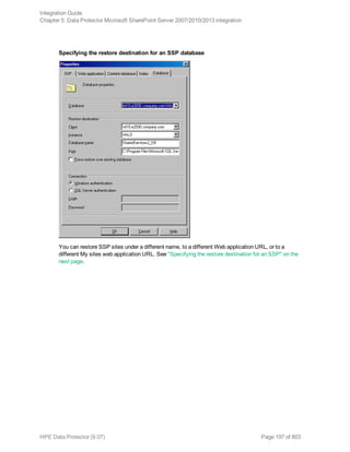 Specifying the restore destination for an SSP database
You can restore SSP sites under a different name, to a different Web application URL, or to a
different My sites web application URL. See "Specifying the restore destination for an SSP" on the
next page.
Integration Guide
Chapter 5: Data Protector Microsoft SharePoint Server 2007/2010/2013 integration
HPE Data Protector (9.07) Page 197 of 803
 