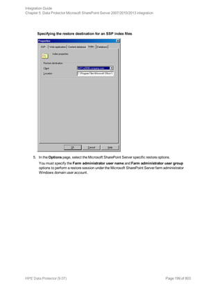 Specifying the restore destination for an SSP index files
5. In the Options page, select the Microsoft SharePoint Server specific restore options.
You must specify the Farm administrator user name and Farm administrator user group
options to perform a restore session under the Microsoft SharePoint Server farm administrator
Windows domain user account.
Integration Guide
Chapter 5: Data Protector Microsoft SharePoint Server 2007/2010/2013 integration
HPE Data Protector (9.07) Page 199 of 803
 