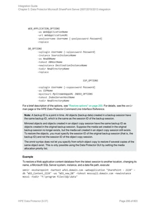 WEB_APPLICATION_OPTIONS
-as WebApplicationName
-url WebApplicationURL
-poolusername Username [-poolpassword Password]
-replace
DB_OPTIONS
-sqllogin Username [-sqlpassword Password]
-instance SourceInstanceName
-as NewDBName
-tohost DBHostName
-newinstance DestinationInstanceName
-todir NewDirectoryName
-replace
SSP_OPTIONS
-ssplogin Username [-ssppassword Password]
-as SSPName
-mysiteurl MySiteWebAppURL INDEX_OPTIONS
-tohost IndexServerHostName
-todir NewDirectoryName
For a brief description of the options, see "Restore options" on page 200. For details, see the omnir
man page or the HPE Data Protector Command Line Interface Reference.
Note: A backup ID is a point in time. All objects (backup data) created in a backup session have
the same backup ID, which is the same as the session ID of the backup session.
Mirrored objects and objects created in an object copy session have the same backup ID as
objects created in the original backup session. Suppose the media set created in the original
backup session no longer exists, but the media set created in an object copy session still exists.
To restore the objects, you must specify the session ID of the original backup session (that is, the
backup ID) and not the session ID of the object copy session.
The omnir syntax does not let you specify from which object copy to restore if several copies of the
same object exist. This is only possible using the Data Protector GUI by setting the media
allocation priority list.
Example
To restore a Web application content database from the latest session to another location, changing its
name, a Microsoft SQL Server system, instance, and a data file path, execute:
omnir –mssharepoint –barhost wfe1.domain.com –webapplication "SharePoint - 2224" –
db "WSS_Content_2224" –as "WSS_new_DB" –tohost mosssql2.domain.com –newinstance
moss1 –todir "f:program filesSQLdata"
Integration Guide
Chapter 5: Data Protector Microsoft SharePoint Server 2007/2010/2013 integration
HPE Data Protector (9.07) Page 206 of 803
 