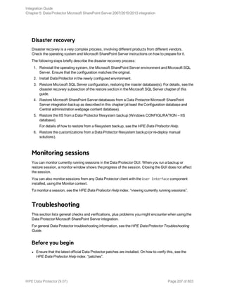 Disaster recovery
Disaster recovery is a very complex process, involving different products from different vendors.
Check the operating system and Microsoft SharePoint Server instructions on how to prepare for it.
The following steps briefly describe the disaster recovery process:
1. Reinstall the operating system, the Microsoft SharePoint Server environment and Microsoft SQL
Server. Ensure that the configuration matches the original.
2. Install Data Protector in the newly configured environment.
3. Restore Microsoft SQL Server configuration, restoring the master database(s). For details, see the
disaster recovery subsection of the restore section in the Microsoft SQL Server chapter of this
guide.
4. Restore Microsoft SharePoint Server databases from a Data Protector Microsoft SharePoint
Server integration backup as described in this chapter (at least the Configuration database and
Central administration webpage content database).
5. Restore the IIS from a Data Protector filesystem backup (Windows CONFIGURATION – IIS
database).
For details of how to restore from a filesystem backup, see the HPE Data Protector Help.
6. Restore the customizations from a Data Protector filesystem backup (or re-deploy manual
solutions).
Monitoring sessions
You can monitor currently running sessions in the Data Protector GUI. When you run a backup or
restore session, a monitor window shows the progress of the session. Closing the GUI does not affect
the session.
You can also monitor sessions from any Data Protector client with the User Interface component
installed, using the Monitor context.
To monitor a session, see the HPE Data Protector Help index: “viewing currently running sessions”.
Troubleshooting
This section lists general checks and verifications, plus problems you might encounter when using the
Data Protector Microsoft SharePoint Server integration.
For general Data Protector troubleshooting information, see the HPE Data Protector Troubleshooting
Guide.
Before you begin
l Ensure that the latest official Data Protector patches are installed. On how to verify this, see the
HPE Data Protector Help index: “patches”.
Integration Guide
Chapter 5: Data Protector Microsoft SharePoint Server 2007/2010/2013 integration
HPE Data Protector (9.07) Page 207 of 803
 