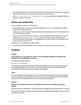 l See the HPE Data Protector Product Announcements, Software Notes, and References for general
Data Protector limitations, as well as recognized issues and workarounds.
l See http://support.openview.hp.com/selfsolve/manuals for an up-to-date list of supported versions,
platforms, and other information.
Checks and verifications
If your configuration, backup, or restore failed:
l On the client system, examine system errors reported in the debug.log file located in the default
Data Protector log files directory.
l Check if you can do a filesystem backup and restore on the problematic client. For information, see
the HPE Data Protector Help.
l Check if your environment is set up correctly. To list the available systems and services, you can
execute the sharepoint_bar.exe -farmtree command, which will list all servers that have
persistent data that can be backed up. Unsupported services (FAST search, front-end Web Server
system, and so on) are not listed.
Additionally, if your configuration or backup failed:
l Ensure that the Microsoft SharePoint Server and Microsoft SQL Server instances are online.
Problems
Problem
Crawl status error occurs after the restore of the configuration database in the Microsoft
SharePoint Server 2010/2013 environment
The following message displays:
503 Service unavailable.
This happens because by disconnecting all Microsoft SharePoint Server clients before the restore of
the configuration database, Search Service Application application pools are deleted from the IIS
(Internet Information Services Virtual Directories / IIS database).
Action
Go to the Manage Service Applications in the Central Administration page and assign new application
pools (the application pool for the Search Admin Web Service and the application pool for the Search
Query and the Site Settings Web Service) to the Search Service Application.
Problem
Restore of the Shared Services Provider (SSP) fails with Session Manager aborting the
session
During the restore of multiple SSPs, the Restore Session Manager aborts the session after 10 minutes.
The deletion of the SSPs can take longer than the Session Manager waits (default is 10 minutes) for the
connection with clients.
Integration Guide
Chapter 5: Data Protector Microsoft SharePoint Server 2007/2010/2013 integration
HPE Data Protector (9.07) Page 208 of 803
 