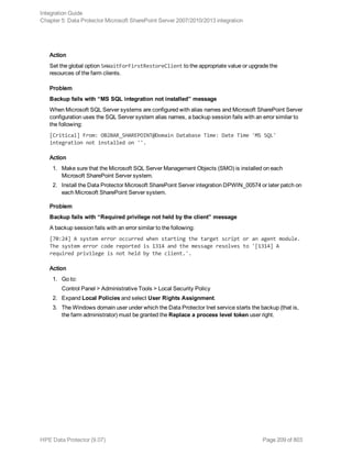 Action
Set the global option SmWaitForFirstRestoreClient to the appropriate value or upgrade the
resources of the farm clients.
Problem
Backup fails with “MS SQL integration not installed” message
When Microsoft SQL Server systems are configured with alias names and Microsoft SharePoint Server
configuration uses the SQL Server system alias names, a backup session fails with an error similar to
the following:
[Critical] From: OB2BAR_SHAREPOINT@Domain Database Time: Date Time 'MS SQL'
integration not installed on ''.
Action
1. Make sure that the Microsoft SQL Server Management Objects (SMO) is installed on each
Microsoft SharePoint Server system.
2. Install the Data Protector Microsoft SharePoint Server integration DPWIN_00574 or later patch on
each Microsoft SharePoint Server system.
Problem
Backup fails with “Required privilege not held by the client” message
A backup session fails with an error similar to the following:
[70:24] A system error occurred when starting the target script or an agent module.
The system error code reported is 1314 and the message resolves to '[1314] A
required privilege is not held by the client.'.
Action
1. Go to:
Control Panel > Administrative Tools > Local Security Policy
2. Expand Local Policies and select User Rights Assignment.
3. The Windows domain user under which the Data Protector Inet service starts the backup (that is,
the farm administrator) must be granted the Replace a process level token user right.
Integration Guide
Chapter 5: Data Protector Microsoft SharePoint Server 2007/2010/2013 integration
HPE Data Protector (9.07) Page 209 of 803
 