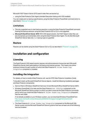 Microsoft FAST Search Server 2010 search index files are backed up:
l using the Data Protector Disk Agent (standard filesystem backup with VSS enabled)
You can create and run backup specifications using the Data Protector PowerShell command which is
described in "Backup" on page 215.
Limitations
l The only supported way to start backup sessions is using the Data Protector PowerShell command.
Starting the backup sessions using the Data Protector GUI or CLI is not supported.
l Microsoft SharePoint Server 2010: With VSS based solution, the FAST Search index files can
also be backed up incrementally when using the Data Protector Disk Agent. For all other Microsoft
SharePoint Server data only Full backup type is supported.
Restore
Restore can be started using the Data Protector GUI or CLI as described in "Restore" on page 229.
Installation and configuration
Licensing
The Data Protector VSS based solution requires one online-extension license per each Microsoft
SharePoint Server client participating in the backup and restore process. This means one online-
extension license for each system on which the Data Protector MS Volume Shadow Copy
Integration component is installed.
Installing the integration
For details on how to install a Data Protector cell, see the HPE Data Protector Installation Guide.
To be able to back up Microsoft SharePoint Server objects, install the following installation packages
and Data Protector components:
l Service Pack 2 (Windows SharePoint Services 3.0 and Microsoft Office SharePoint Server 2007)
l Windows PowerShell 2.0 or later and the Data Protector User Interface component on the
Microsoft SharePoint Server system on which you plan to execute the Data Protector commands
and on which you install the Data Protector MS Volume Shadow Copy Integration component.
See the next bullet.
If not already available on your Windows system, you can download Windows PowerShell from
http://www.microsoft.com/windowsserver2003/technologies/management/powershell/
default.mspx.
l The Data Protector MS Volume Shadow Copy Integration component on the Microsoft SQL
Server system and the Microsoft SharePoint Server systems that have at least one of the following
services enabled:
Integration Guide
Chapter 6: Data Protector Microsoft SharePoint Server Server VSS based solution
HPE Data Protector (9.07) Page 212 of 803
 