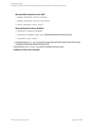 Microsoft Office SharePoint Server 2007:
l Windows SharePoint Services Database
l Windows SharePoint Services Help Search
l Office SharePoint Server Search
Microsoft SharePoint Server 2010/2013:
l SharePoint Foundation Database
l SharePoint Foundation Help Search (Microsoft SharePoint Server 2010 only)
l SharePoint Server Search
l The Data Protector Disk Agent component on each Microsoft FAST Search Server 2010 system
for SharePoint (Microsoft SharePoint Server 2010)
Ensure that the Volume Shadow Copy service is started on all these clients.
Installing a medium farm (example)
Integration Guide
Chapter 6: Data Protector Microsoft SharePoint Server Server VSS based solution
HPE Data Protector (9.07) Page 213 of 803
 