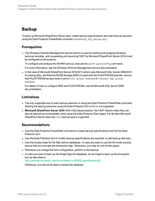 Backup
To back up Microsoft SharePoint Server data, create backup specifications and start backup sessions
using the Data Protector PowerShell command SharePoint_VSS_backup.ps1.
Prerequisites
l The Windows Remote Management service (which is used for starting and stopping Windows
services remotely, and suspending and resuming FAST for Microsoft SharePoint Server 2010) must
be configured on all systems.
To configure and analyze the WinRM service, execute the winrm quickconfig command.
For more information, see the Windows Remote Management service documentation.
l In the case of Microsoft SharePoint Server 2010/2013 which uses Microsoft SQL Server 2008/2012
for storing data, and Remote BLOB Storage (RBS) is used with the FILESTREAM provider, ensure
that FILESTREAM access level is set to Full access enabled or Transact-SQL access
enabled.
For details of how to configure RBS and FILESTREAM, see the Microsoft SQL Server 2008
documentation.
Limitations
l The only supported way to start backup sessions is using the Data Protector PowerShell command.
Starting the backup sessions using the Data Protector GUI or CLI is not supported.
l Microsoft SharePoint Server 2010: With VSS based solution, the FAST Search index files can
also be backed up incrementally when using the Data Protector Disk Agent. For all other Microsoft
SharePoint Server data only Full backup type is supported.
Recommendations
l Use the Data Protector PowerShell command to create backup specifications and not the Data
Protector GUI.
l Use the Data Protector GUI to modify backup specifications (for example, to add backup devices).
l Use the simple mode for the SQL Server databases. In case you want to use the full mode anyway,
ensure that you truncate the transaction logs. Otherwise, you may run out of disk space.
l Whenever you change the farm configuration, perform a new backup.
l In case you want to back up the Single Sign-On database, do not forget to back up the encryption
key as described in:
http://technet.microsoft.com/en-us/library/cc262932.aspx#Section32.
Otherwise, you will not be able to restore the database.
Integration Guide
Chapter 6: Data Protector Microsoft SharePoint Server Server VSS based solution
HPE Data Protector (9.07) Page 215 of 803
 