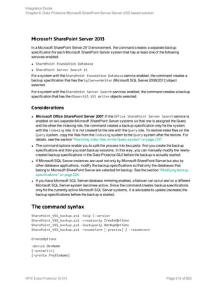 Microsoft SharePoint Server 2013
In a Microsoft SharePoint Server 2013 environment, the command creates a separate backup
specification for each Microsoft SharePoint Server system that has at least one of the following
services enabled:
l SharePoint Foundation Database
l SharePoint Server Search 15
For a system with the SharePoint Foundation Database service enabled, the command creates a
backup specification that has the SqlServerWriter (Microsoft SQL Server 2008/2012) object
selected.
For a system with the SharePoint Server Search services enabled, the command creates a backup
specification that has the OSearch15 VSS Writer objects selected.
Considerations
l Microsoft Office SharePoint Server 2007: If the Office SharePoint Server Search service is
enabled on two separate Microsoft SharePoint Server systems so that one is assigned the Query
and the other the Indexing role, the command creates a backup specification only for the system
with the Indexing role. It is not created for the one with the Query role. To restore index files on the
Query system, copy the files from the Indexing system to the Query system after the restore. For
details, see the section "Restoring index files on the Query system" on page 235”.
l The command options enable you to split the process into two parts: first you create the backup
specifications and then you start backup sessions. In this way, you can manually modify the newly-
created backup specifications in the Data Protector GUI before the backup is actually started.
l If Microsoft SQL Server instances are used not only by Microsoft SharePoint Server but also by
other database applications, modify the backup specifications so that only the databases that
belong to Microsoft SharePoint Server are selected for backup. See the section "Modifying backup
specifications" on page 224.
l If you have Microsoft SQL Server database mirroring enabled, a failover can occur and so a different
Microsoft SQL Server system becomes active. Since the command creates backup specifications
only for the currently active Microsoft SQL Server systems, it is advisable to update (recreate) the
backup specifications before the backup is started.
The command syntax
SharePoint_VSS_backup.ps1 –help |-version
SharePoint_VSS_backup.ps1 –createonly CreateOptions
SharePoint_VSS_backup.ps1 –backuponly BackupOptions
SharePoint_VSS_backup.ps1 –resumefarm [-preview] | -resumecert
CreateOptions
-device DevName
[-overwrite]
[-prefix PrefixName]
Integration Guide
Chapter 6: Data Protector Microsoft SharePoint Server Server VSS based solution
HPE Data Protector (9.07) Page 218 of 803
 