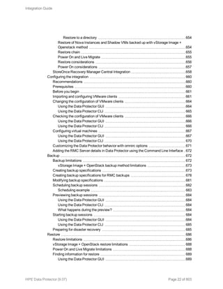 Restore to a directory 654
Restore of Nova Instances and Shadow VMs backed up with vStorage Image +
Openstack method 654
Restore chain 655
Power On and Live Migrate 655
Restore considerations 656
Power On considerations 657
StoreOnce Recovery Manager Central Integration 658
Configuring the integration 660
Recommendations 660
Prerequisites 660
Before you begin 661
Importing and configuring VMware clients 661
Changing the configuration of VMware clients 664
Using the Data Protector GUI 664
Using the Data Protector CLI 665
Checking the configuration of VMware clients 666
Using the Data Protector GUI 666
Using the Data Protector CLI 666
Configuring virtual machines 667
Using the Data Protector GUI 667
Using the Data Protector CLI 670
Customizing the Data Protector behavior with omnirc options 671
Adding the RMC Server details in Data Protector using the Command Line Interface 672
Backup 672
Backup limitations 672
vStorage Image + OpenStack backup method limitations 673
Creating backup specifications 673
Creating backup specifications for RMC backups 678
Modifying backup specifications 681
Scheduling backup sessions 682
Scheduling example 683
Previewing backup sessions 684
Using the Data Protector GUI 684
Using the Data Protector CLI 684
What happens during the preview? 684
Starting backup sessions 684
Using the Data Protector GUI 684
Using the Data Protector CLI 685
Preparing for disaster recovery 685
Restore 686
Restore limitations 686
vStorage Image + OpenStack restore limitations 688
Power On and Live Migrate limitations 688
Finding information for restore 689
Using the Data Protector GUI 689
Integration Guide
HPE Data Protector (9.07) Page 22 of 803
 