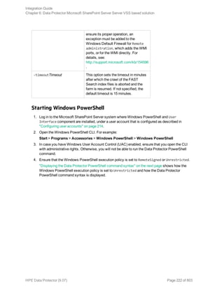 ensure its proper operation, an
exception must be added to the
Windows Default Firewall for Remote
administration, which adds the WMI
ports, or for the WMI directly. For
details, see:
http://support.microsoft.com/kb/154596
.
-timeoutTimeout This option sets the timeout in minutes
after which the crawl of the FAST
Search index files is aborted and the
farm is resumed. If not specified, the
default timeout is 15 minutes.
Starting Windows PowerShell
1. Log in to the Microsoft SharePoint Server system where Windows PowerShell and User
Interface component are installed, under a user account that is configured as described in
"Configuring user accounts" on page 214.
2. Open the Windows PowerShell CLI. For example:
Start > Programs > Accessories > Windows PowerShell > Windows PowerShell
3. In case you have Windows User Account Control (UAC) enabled, ensure that you open the CLI
with administrative rights. Otherwise, you will not be able to run the Data Protector PowerShell
command.
4. Ensure that the Windows PowerShell execution policy is set to RemoteSigned or Unrestricted.
"Displaying the Data Protector PowerShell command syntax" on the next page shows how the
Windows PowerShell execution policy is set to Unrestricted and how the Data Protector
PowerShell command syntax is displayed.
Integration Guide
Chapter 6: Data Protector Microsoft SharePoint Server Server VSS based solution
HPE Data Protector (9.07) Page 222 of 803
 