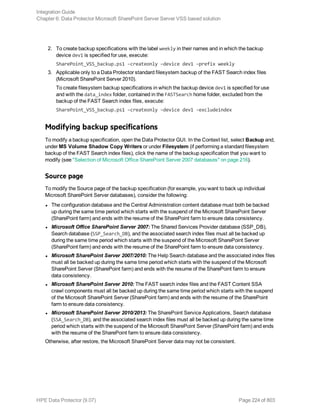 2. To create backup specifications with the label weekly in their names and in which the backup
device dev1 is specified for use, execute:
SharePoint_VSS_backup.ps1 –createonly –device dev1 –prefix weekly
3. Applicable only to a Data Protector standard filesystem backup of the FAST Search index files
(Microsoft SharePoint Server 2010).
To create filesystem backup specifications in which the backup device dev1 is specified for use
and with the data_index folder, contained in the FASTSearch home folder, excluded from the
backup of the FAST Search index files, execute:
SharePoint_VSS_backup.ps1 –createonly –device dev1 -excludeindex
Modifying backup specifications
To modify a backup specification, open the Data Protector GUI. In the Context list, select Backup and,
under MS Volume Shadow Copy Writers or under Filesystem (if performing a standard filesystem
backup of the FAST Search index files), click the name of the backup specification that you want to
modify (see "Selection of Microsoft Office SharePoint Server 2007 databases" on page 216).
Source page
To modify the Source page of the backup specification (for example, you want to back up individual
Microsoft SharePoint Server databases), consider the following:
l The configuration database and the Central Administration content database must both be backed
up during the same time period which starts with the suspend of the Microsoft SharePoint Server
(SharePoint farm) and ends with the resume of the SharePoint farm to ensure data consistency.
l Microsoft Office SharePoint Server 2007: The Shared Services Provider database (SSP_DB),
Search database (SSP_Search_DB), and the associated search index files must all be backed up
during the same time period which starts with the suspend of the Microsoft SharePoint Server
(SharePoint farm) and ends with the resume of the SharePoint farm to ensure data consistency.
l Microsoft SharePoint Server 2007/2010: The Help Search database and the associated index files
must all be backed up during the same time period which starts with the suspend of the Microsoft
SharePoint Server (SharePoint farm) and ends with the resume of the SharePoint farm to ensure
data consistency.
l Microsoft SharePoint Server 2010: The FAST search index files and the FAST Content SSA
crawl components must all be backed up during the same time period which starts with the suspend
of the Microsoft SharePoint Server (SharePoint farm) and ends with the resume of the SharePoint
farm to ensure data consistency.
l Microsoft SharePoint Server 2010/2013: The SharePoint Service Applications, Search database
(SSA_Search_DB), and the associated search index files must all be backed up during the same time
period which starts with the suspend of the Microsoft SharePoint Server (SharePoint farm) and ends
with the resume of the SharePoint farm to ensure data consistency.
Otherwise, after restore, the Microsoft SharePoint Server data may not be consistent.
Integration Guide
Chapter 6: Data Protector Microsoft SharePoint Server Server VSS based solution
HPE Data Protector (9.07) Page 224 of 803
 