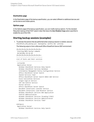 Destination page
In the Destination page of the backup specification, you can select different or additional devices and
set the device and media options.
Options page
In the Options page of the backup specification, you can modify backup options. For the standard
filesystem backup of the FAST search index files leave the Use Shadow Copy option specified to
enable the use of the VSS.
Starting backup sessions (examples)
1. To preview the actions that are performed when a backup session is started, execute:
SharePoint_VSS_backup.ps1 –backuponly –prefix dev –preview
The following output is from a Microsoft Office SharePoint Server 2007 environment:
[%=[%=[%=[%=[%=[%=[%=[%=[%=[%==
Starting MOSS backup command
02/10/2011 03:16:30
[%=[%=[%=[%=[%=[%=[%=[%=[%=[%==
--------------------------------
List of hosts and their services
--------------------------------
virtual20
Application Server
Windows SharePoint Services Help Search
Windows SharePoint Services Database
Information Management Policy Configuration Service
Office SharePoint Server Search
Shared Services Timer
Office SharePoint Server Search Admin Web Service
Excel Calculation Services
Single Sign-on Service
SSP Job Control Service
Portal Service
Office SharePoint Server Search
Document Conversions Launcher Service
Document Conversions Load Balancer Service
Windows SharePoint Services Web Application
Central Administration
Windows SharePoint Services Incoming E-Mail
Windows SharePoint Services Administration
Windows SharePoint Services Timer
VIRTUAL21
Application Server
Windows SharePoint Services Help Search
Integration Guide
Chapter 6: Data Protector Microsoft SharePoint Server Server VSS based solution
HPE Data Protector (9.07) Page 225 of 803
 