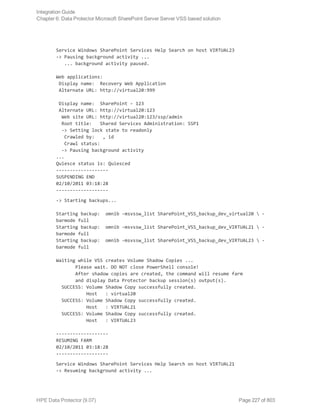Service Windows SharePoint Services Help Search on host VIRTUAL23
-> Pausing background activity ...
... background activity paused.
Web applications:
Display name: Recovery Web Application
Alternate URL: http://virtual20:999
Display name: SharePoint - 123
Alternate URL: http://virtual20:123
Web site URL: http://virtual20:123/ssp/admin
Root title: Shared Services Administration: SSP1
-> Setting lock state to readonly
Crawled by: , id
Crawl status:
-> Pausing background activity
...
Quiesce status is: Quiesced
-------------------
SUSPENDING END
02/10/2011 03:18:28
-------------------
-> Starting backups...
Starting backup: omnib -msvssw_list SharePoint_VSS_backup_dev_virtual20  -
barmode full
Starting backup: omnib -msvssw_list SharePoint_VSS_backup_dev_VIRTUAL21  -
barmode full
Starting backup: omnib -msvssw_list SharePoint_VSS_backup_dev_VIRTUAL23  -
barmode full
Waiting while VSS creates Volume Shadow Copies ...
Please wait. DO NOT close PowerShell console!
After shadow copies are created, the command will resume farm
and display Data Protector backup session(s) output(s).
SUCCESS: Volume Shadow Copy successfully created.
Host : virtual20
SUCCESS: Volume Shadow Copy successfully created.
Host : VIRTUAL21
SUCCESS: Volume Shadow Copy successfully created.
Host : VIRTUAL23
-------------------
RESUMING FARM
02/10/2011 03:18:28
-------------------
Service Windows SharePoint Services Help Search on host VIRTUAL21
-> Resuming background activity ...
Integration Guide
Chapter 6: Data Protector Microsoft SharePoint Server Server VSS based solution
HPE Data Protector (9.07) Page 227 of 803
 