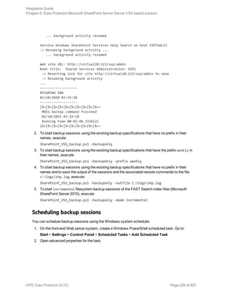 ... background activity resumed
Service Windows SharePoint Services Help Search on host VIRTUAL23
-> Resuming background activity ...
... background activity resumed
Web site URL: http://virtual20:123/ssp/admin
Root title: Shared Services Administration: SSP1
-> Reverting lock for site http://virtual20:123/ssp/admin to none
-> Resuming background activity
...
-------------------
RESUMING END
02/10/2010 03:19:18
-------------------
[%=[%=[%=[%=[%=[%=[%=[%=[%=[%==
MOSS backup command finished
02/10/2011 03:19:18
Running time 00:02:48.3336122
[%=[%=[%=[%=[%=[%=[%=[%=[%=[%==
2. To start backup sessions using the existing backup specifications that have no prefix in their
names, execute:
SharePoint_VSS_backup.ps1 –backuponly
3. To start backup sessions using the existing backup specifications that have the prefix weekly in
their names, execute:
SharePoint_VSS_backup.ps1 –backuponly –prefix weekly
4. To start backup sessions using the existing backup specifications that have no prefix in their
names and to save the output of the sessions and the associated restore commands to the file
c:logsshp.log, execute:
SharePoint_VSS_backup.ps1 –backuponly –outfile C:logsshp.log
5. To start incremental filesystem backup sessions of the FAST Search index files (Microsoft
SharePoint Server 2010), execute:
SharePoint_VSS_backup.ps1 -backuponly -mode incremental
Scheduling backup sessions
You can schedule backup sessions using the Windows system scheduler.
1. On the front-end Web server system, create a Windows PowerShell scheduled task. Go to:
Start > Settings > Control Panel > Scheduled Tasks > Add Scheduled Task
2. Open advanced properties for the task.
Integration Guide
Chapter 6: Data Protector Microsoft SharePoint Server Server VSS based solution
HPE Data Protector (9.07) Page 228 of 803
 
