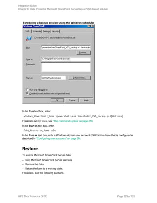 Scheduling a backup session using the Windows scheduler
In the Run text box, enter:
Windows_PowerShell_home powershell.exe SharePoint_VSS_backup.ps1[Options]
For details on Options, see "The command syntax" on page 218.
In the Start in text box, enter:
Data_Protector_home bin
In the Run as text box, enter a Windows domain user account DOMAINUserName that is configured as
described in "Configuring user accounts" on page 214.
Restore
To restore Microsoft SharePoint Server data:
l Stop Microsoft SharePoint Server services
l Restore the data.
l Return the farm to a working state.
For details, see the following sections.
Integration Guide
Chapter 6: Data Protector Microsoft SharePoint Server Server VSS based solution
HPE Data Protector (9.07) Page 229 of 803
 