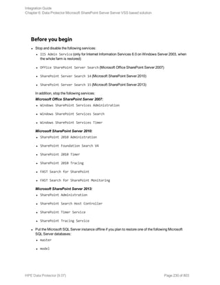 Before you begin
l Stop and disable the following services:
l IIS Admin Service (only for Internet Information Services 6.0 on Windows Server 2003, when
the whole farm is restored)
l Office SharePoint Server Search (Microsoft Office SharePoint Server 2007)
l SharePoint Server Search 14 (Microsoft SharePoint Server 2010)
l SharePoint Server Search 15 (Microsoft SharePoint Server 2013)
In addition, stop the following services:
Microsoft Office SharePoint Server 2007:
l Windows SharePoint Services Administration
l Windows SharePoint Services Search
l Windows SharePoint Services Timer
Microsoft SharePoint Server 2010:
l SharePoint 2010 Administration
l SharePoint Foundation Search V4
l SharePoint 2010 Timer
l SharePoint 2010 Tracing
l FAST Search for SharePoint
l FAST Search for SharePoint Monitoring
Microsoft SharePoint Server 2013:
l SharePoint Administration
l SharePoint Search Host Controller
l SharePoint Timer Service
l SharePoint Tracing Service
l Put the Microsoft SQL Server instance offline if you plan to restore one of the following Microsoft
SQL Server databases:
l master
l model
Integration Guide
Chapter 6: Data Protector Microsoft SharePoint Server Server VSS based solution
HPE Data Protector (9.07) Page 230 of 803
 