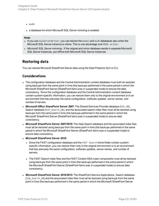 l msdb
l a database for which Microsoft SQL Server mirroring is enabled
Note:
l If you use SqlServerWriter, you can restore the model and msdb databases also when the
Microsoft SQL Server instance is online. This is one advantage over MSDE writer.
l Microsoft SQL Server mirroring : If the original and mirror database reside in separate Microsoft
SQL Server instances, put offline both Microsoft SQL Server instances.
Restoring data
You can restore Microsoft SharePoint Server data using the Data Protector GUI or CLI.
Considerations
l The configuration database and the Central Administration content database must both be restored
using backups from the same point in time (the backups performed in the same period in which the
Microsoft SharePoint Server (SharePoint farm) was in suspended mode) to ensure the data
consistency. Since the configuration database and the Central Administration content database
contain system-specific information, you can restore them only to the original environment or to an
environment that has precisely the same configuration, software updates, server names, and
number of servers.
l Microsoft Office SharePoint Server 2007: The Shared Services Provider database (SSP_DB),
Search database (SSP_Search_DB), and the associated search index files must all be restored using
backups from the same point in time (the backups performed in the same period in which the
Microsoft SharePoint Server (SharePoint farm) was in suspended mode) to ensure data
consistency.
l Microsoft SharePoint Server 2007/2010: The Help Search database and the associated index files
must all be restored using backups from the same point in time (the backups performed in the same
period in which the Microsoft SharePoint Server (SharePoint farm) was in suspended mode) to
ensure data consistency.
l Microsoft SharePoint Server 2010:
l Since the FAST configuration database and the FAST Search home folder contain system-
specific information, you can restore them only to the original environment or to an environment
that has precisely the same configuration, software updates, server names, and number of
servers.
l The FAST Search index files and the FAST Content SSA crawl components must all be restored
using backups from the same point in time (the backups performed in the same period in which
the Microsoft SharePoint Server (SharePoint farm) was in suspended mode) to ensure data
consistency.
l Microsoft SharePoint Server 2010/2013: The SharePoint Service Applications, Search database
(SSA_Search_DB) and the associated index files must all be restored using backups from the same
point in time (the backups performed in the same period in which the Microsoft SharePoint Server
Integration Guide
Chapter 6: Data Protector Microsoft SharePoint Server Server VSS based solution
HPE Data Protector (9.07) Page 231 of 803
 