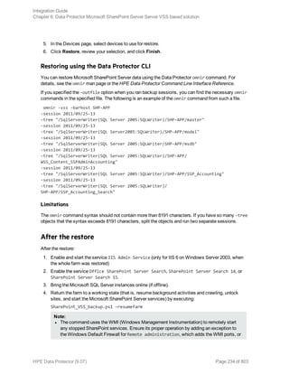 5. In the Devices page, select devices to use for restore.
6. Click Restore, review your selection, and click Finish.
Restoring using the Data Protector CLI
You can restore Microsoft SharePoint Server data using the Data Protector omnir command. For
details, see the omnir man page or the HPE Data Protector Command Line Interface Reference.
If you specified the –outfile option when you ran backup sessions, you can find the necessary omnir
commands in the specified file. The following is an example of the omnir command from such a file.
omnir -vss -barhost SHP-APP
-session 2011/09/25-13
-tree "/SqlServerWriter(SQL Server 2005:SQLWriter)/SHP-APP/master"
-session 2011/09/25-13
-tree "/SqlServerWriter(SQL Server2005:SQLWriter)/SHP-APP/model"
-session 2011/09/25-13
-tree "/SqlServerWriter(SQL Server 2005:SQLWriter/SHP-APP/msdb"
-session 2011/09/25-13
-tree "/SqlServerWriter(SQL Server 2005:SQLWriter)/SHP-APP/
WSS_Content_SSPAdminAccounting"
-session 2011/09/25-13
-tree "/SqlServerWriter(SQL Server 2005:SQLWriter)/SHP-APP/SSP_Accounting"
-session 2011/09/25-13
-tree "/SqlServerWriter(SQL Server 2005:SQLWriter)/
SHP-APP/SSP_Accounting_Search"
Limitations
The omnir command syntax should not contain more than 8191 characters. If you have so many –tree
objects that the syntax exceeds 8191 characters, split the objects and run two separate sessions.
After the restore
After the restore:
1. Enable and start the service IIS Admin Service (only for IIS 6 on Windows Server 2003, when
the whole farm was restored)
2. Enable the service Office SharePoint Server Search, SharePoint Server Search 14, or
SharePoint Server Search 15.
3. Bring the Microsoft SQL Server instances online (if offline).
4. Return the farm to a working state (that is, resume background activities and crawling, unlock
sites, and start the Microsoft SharePoint Server services) by executing:
SharePoint_VSS_backup.ps1 –resumefarm
Note:
l The command uses the WMI (Windows Management Instrumentation) to remotely start
any stopped SharePoint services. Ensure its proper operation by adding an exception to
the Windows Default Firewall for Remote administration, which adds the WMI ports, or
Integration Guide
Chapter 6: Data Protector Microsoft SharePoint Server Server VSS based solution
HPE Data Protector (9.07) Page 234 of 803
 