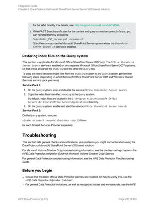 for the WMI directly. For details, see: http://support.microsoft.com/kb/154596.
l If the FAST Search certificates for the content and query connectors are out of sync, you
can reinstall them by executing:
SharePoint_VSS_backup.ps1 -resumecert
Start the command on the Microsoft SharePoint Server system where the SharePoint
Server Search 14 service is enabled.
Restoring index files on the Query system
This section is applicable for Microsoft Office SharePoint Server 2007 only. The Office SharePoint
Server Search service is enabled on two separate Microsoft Office SharePoint Server 2007 systems,
so that one is assigned the Indexing and the other the Query role.
To copy the newly restored index files from the Indexing system to the Query system, perform the
following steps (depending on which Microsoft Office SharePoint Server 2007 and Windows Shared
Services service pack you have):
Service Pack 1:
1. On the Query system, stop and disable the service Office SharePoint Server Search.
2. Copy the index files from the Indexing to the Query system.
By default, index files are located in the C:Program FilesMicrosoft Office
Servers12.0DataOffice ServerApplications directory.
3. On the Query system, enable and start the service Office SharePoint Server Search.
Service Pack 2:
On the Query system, execute:
stsadm –o search –reprovisionindex –ssp SSPName
for each Shared Services Provider separately.
Troubleshooting
This section lists general checks and verifications, plus problems you might encounter when using the
Data Protector Microsoft SharePoint Server VSS based solution.
For Microsoft Volume Shadow Copy troubleshooting information, see the troubleshooting chapter in the
HPE Data Protector Integration Guide for Microsoft Volume Shadow Copy Service.
For general Data Protector troubleshooting information, see the HPE Data Protector Troubleshooting
Guide.
Before you begin
l Ensure that the latest official Data Protector patches are installed. On how to verify this, see the
HPE Data Protector Help index: “patches”.
l For general Data Protector limitations, as well as recognized issues and workarounds, see the HPE
Integration Guide
Chapter 6: Data Protector Microsoft SharePoint Server Server VSS based solution
HPE Data Protector (9.07) Page 235 of 803
 