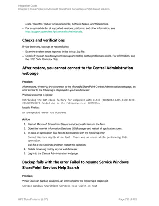Data Protector Product Announcements, Software Notes, and References.
l For an up-to-date list of supported versions, platforms, and other information, see
http://support.openview.hp.com/selfsolve/manuals.
Checks and verifications
If your browsing, backup, or restore failed:
l Examine system errors reported in the debug.log file.
l Check if you can do a filesystem backup and restore on the problematic client. For information, see
the HPE Data Protector Help.
After restore, you cannot connect to the Central Administration
webpage
Problem
After restore, when you try to connect to the Microsoft SharePoint Central Administration webpage, an
error similar to the following is displayed in your web browser:
Windows Internet Explorer:
Retrieving the COM class factory for component with CLSID (BDEADEE2–C265–11D0–BCED-
00A0C90AB50F) failed due to the following error 800703fa.
Mozilla Firefox:
An unexpected error has occurred.
Action
1. Restart Microsoft SharePoint Server services on all clients in the farm.
2. Open the Internet Information Services (IIS) Manager and restart all application pools.
3. In case an application pool fails to be restarted with the following error:
Cannot Restore Application Pool. There was an error while performing this
operation.
wait for a few seconds and then restart the operation.
4. Delete browsing history in your web browser.
5. Log in to the Central Administration webpage.
Backup fails with the error Failed to resume Service Windows
SharePoint Services Help Search
Problem
When you start backup sessions, an error similar to the following is displayed:
Service Windows SharePoint Services Help Search on host
Integration Guide
Chapter 6: Data Protector Microsoft SharePoint Server Server VSS based solution
HPE Data Protector (9.07) Page 236 of 803
 